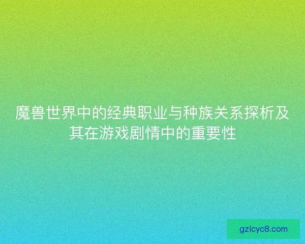 魔兽世界中的经典职业与种族关系探析及其在游戏剧情中的重要性