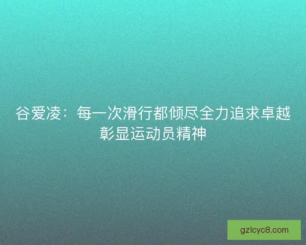 谷爱凌：每一次滑行都倾尽全力追求卓越彰显运动员精神