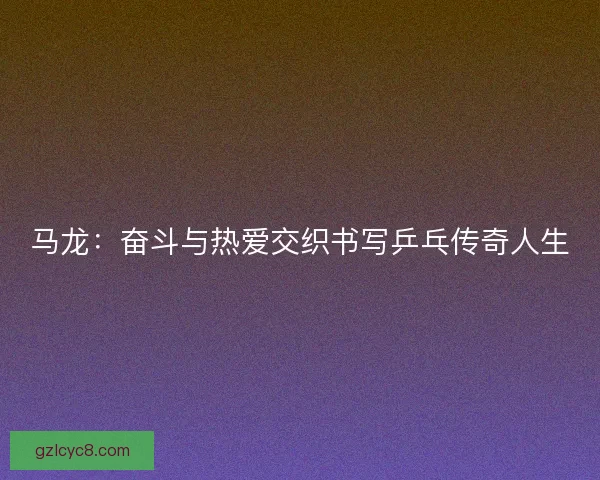马龙：奋斗与热爱交织书写乒乓传奇人生