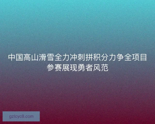 中国高山滑雪全力冲刺拼积分力争全项目参赛展现勇者风范