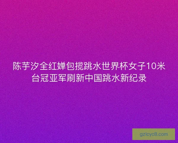 陈芋汐全红婵包揽跳水世界杯女子10米台冠亚军刷新中国跳水新纪录