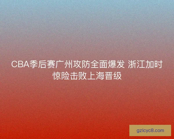 CBA季后赛广州攻防全面爆发 浙江加时惊险击败上海晋级