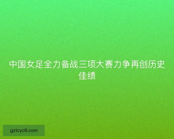 中国女足全力备战三项大赛力争再创历史佳绩