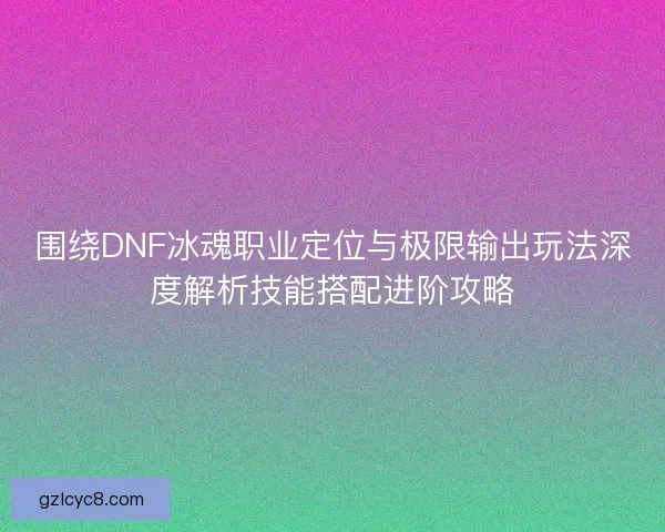 围绕DNF冰魂职业定位与极限输出玩法深度解析技能搭配进阶攻略