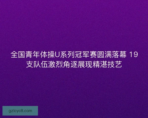 全国青年体操U系列冠军赛圆满落幕 19支队伍激烈角逐展现精湛技艺