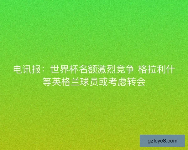 电讯报：世界杯名额激烈竞争 格拉利什等英格兰球员或考虑转会