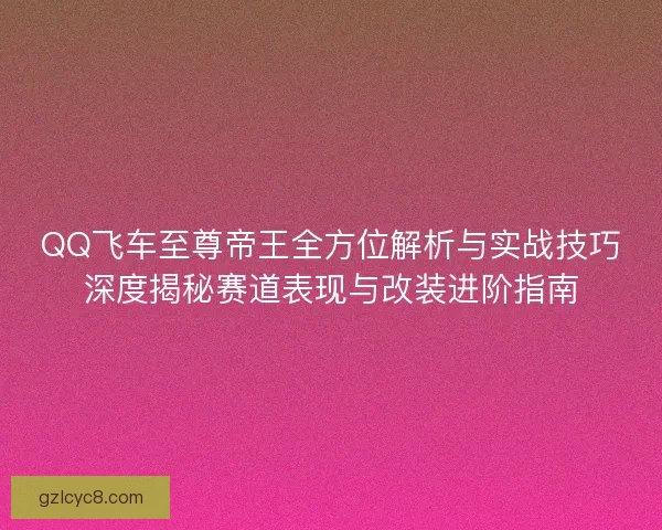 QQ飞车至尊帝王全方位解析与实战技巧深度揭秘赛道表现与改装进阶指南
